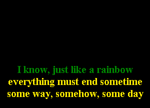 I know, just like a rainbow
everything must end sometime
some way, somehow, some day
