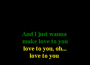 And I just wanna

make love to you

love to you, oh...
love to you