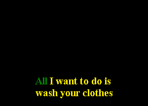 All I want to (10 is
wash your clothes