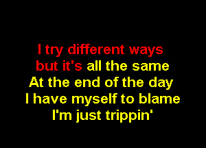 I try different ways
but it's all the same

At the end of the day
I have myself to blame
I'm just trippin'