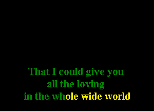 That I could give you
all the loving
in the whole wide world