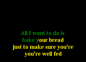 All I want to do is
bake your bread
just to make sure you're
you're well fed