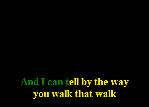 And I can tell by the way
you walk that walk