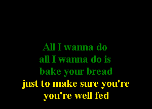 All I wanna do

all I wanna do is
bake your bread
just to make sure you're
you're well fed