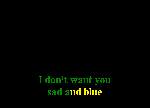 I dont want you
sad and blue