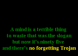 A mind is a terrible thing
to waste that was the slogan
but nonr it's ninety live
and there's no forgetting Trojan
