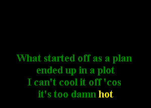 What started off as a plan
ended up in a plot
I can't cool it off 'cos
it's too damn hot