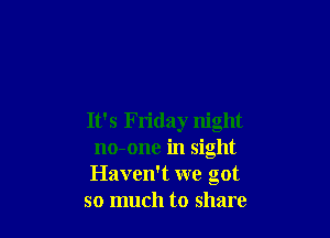 It's Friday night
no-one in sight

Haven't we got

so much to share