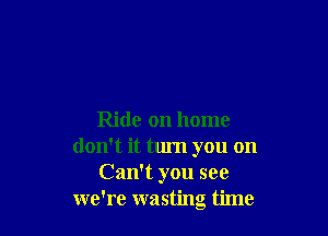 Ride on home
don't it turn you on
Can't you see
we're wasting time