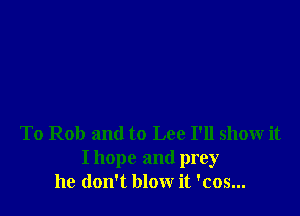 To Rob and to Lee I'll show it

I hope and prey
he don't blow it 'cos...