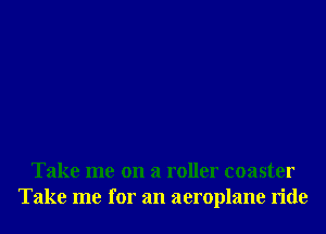 Take me on a roller coaster
Take me for an aeroplane ride