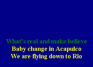 What's real and make believe
Baby change in Acapulco
W e are Ilying down to Rio