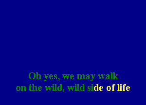 Oh yes, we may walk
on the wild, wild side of life