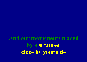 And our movements traced
by a stranger
close by your side