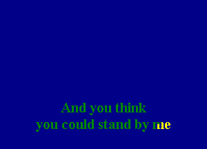 And you think
you could stand by me