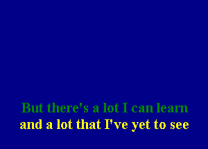 But there's a lot I can learn
and a lot that I've yet to see