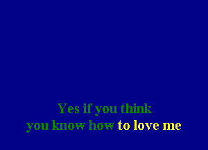 Yes if you think
you know how to love me