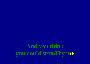 And you think
you could stand by me