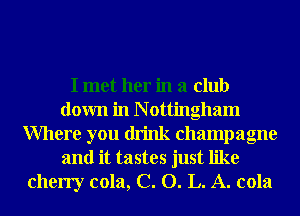 I met her in a club
down in N ottingham
Where you drink champagne
and it tastes just like
cherry cola, C. O. L. A. cola