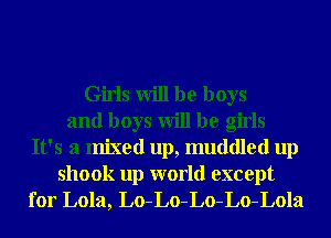 Girls will be boys
and boys will be girls
It's a mixed up, muddled up

shook up world except
for Lola, Lo-Lo-Lo-Lo-Lola