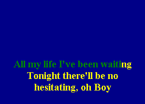 All my life I've been waiting
Tonight there'll be no
hesitating, oh Boy