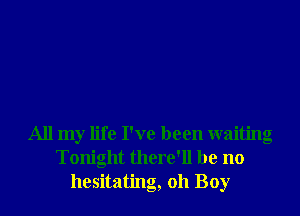 All my life I've been waiting
Tonight there'll be no
hesitating, oh Boy