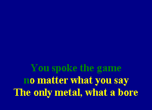 You spoke the game
no matter What you say
The only metal, What a bore