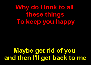 Why do I look to all
these things
To keep you happy

Maybe get rid of you
and then I'll get back to me