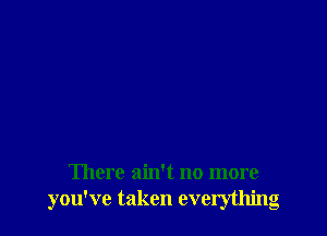 There ain't no more
you've taken everything