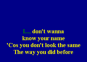 I..., don't wanna
know your name
'Cos you don't look the same

The way you did before I