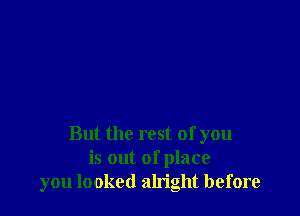 But the rest of you
is out of place
you looked aln'ght before