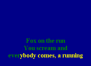 Fox on the run
You scream and
everybody comes, a running
