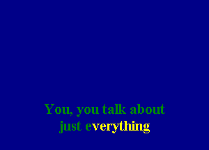 Y ou, you talk about
just everything