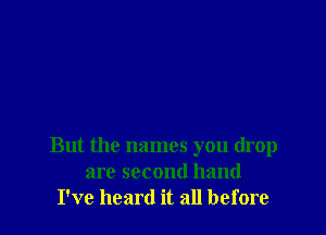 But the names you drop
are second hand
I've heard it all before