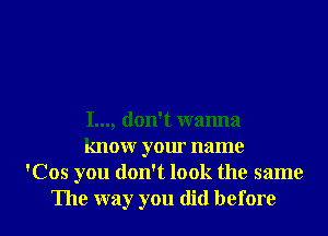 I..., don't wanna
know your name
'Cos you don't look the same

The way you did before I