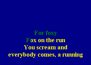 For foxy
Fox on the run
You scream and
everybody comes, a running