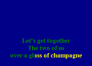 Let's get together
The two of us
over a glass of champagne