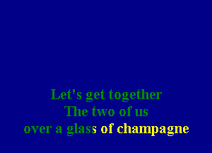 Let's get together
The two of us
over a glass of champagne