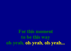 For this moment
to be this way
oh-yeah, oh-yeah, oh-yeah...