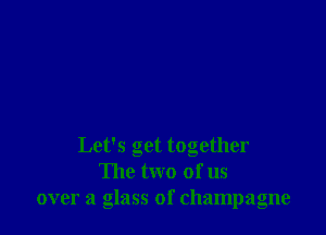 Let's get together
The two of us
over a glass of champagne