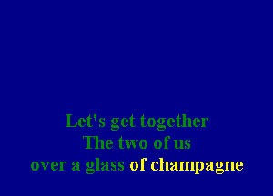 Let's get together
The two of us
over a glass of champagne