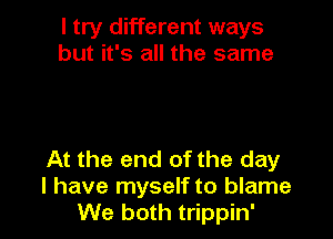 I try different ways
but it's all the same

At the end of the day
l have myself to blame
We both trippin'