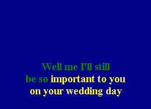 Well me I'll still
be so important to you
on your wedding day