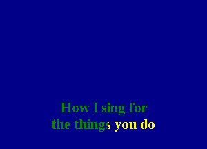 How I sing for
the things you do