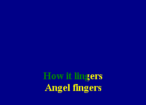 Howr it lingers
Angel fingers