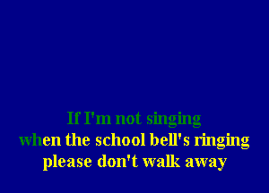 If I'm not singing
When the school hell's ringing
please don't walk away