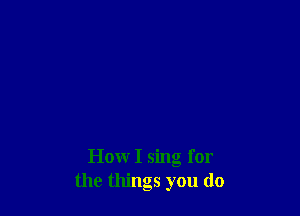 How I sing for
the things you do