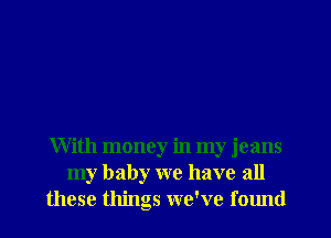 With money in my jeans
my baby we have all
these things we've found