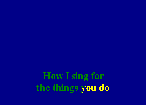 How I sing for
the things you do