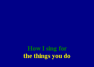 How I sing for
the things you do